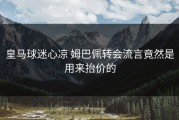 皇马球迷心凉 姆巴佩转会流言竟然是用来抬价的