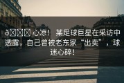 💔 心凉！ 某足球巨星在采访中透露，自己曾被老东家“出卖”，球迷心碎！