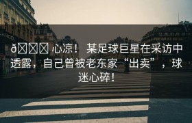 💔 心凉！ 某足球巨星在采访中透露，自己曾被老东家“出卖”，球迷心碎！