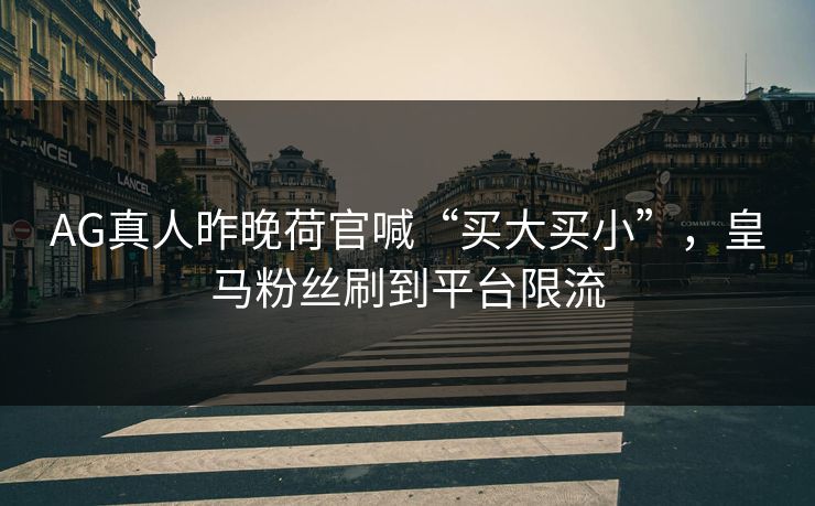 AG真人昨晚荷官喊“买大买小”,皇马粉丝刷到平台限流 AG真人昨晚荷官喊“买大买小”,皇马粉丝刷到平台限流