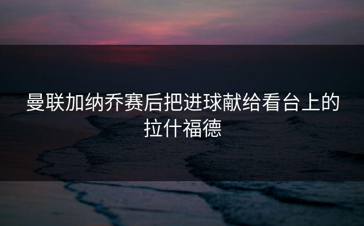 曼联加纳乔赛后把进球献给看台上的拉什福德 曼联加纳乔赛后把进球献给看台上的拉什福德